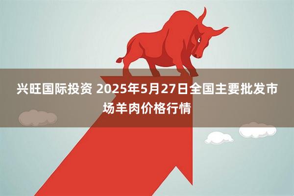 兴旺国际投资 2025年5月27日全国主要批发市场羊肉价格行情