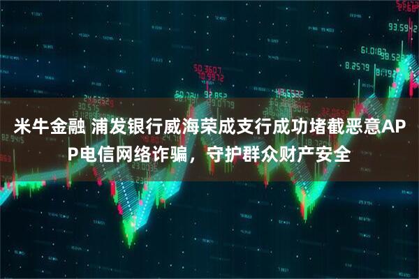 米牛金融 浦发银行威海荣成支行成功堵截恶意APP电信网络诈骗，守护群众财产安全