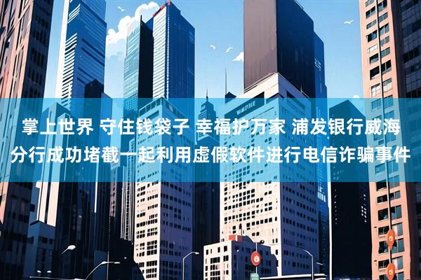 掌上世界 守住钱袋子 幸福护万家 浦发银行威海分行成功堵截一起利用虚假软件进行电信诈骗事件