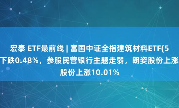 宏泰 ETF最前线 | 富国中证全指建筑材料ETF(516750)下跌0.48%，参股民营银行主题走弱，朗姿股份上涨10.01%