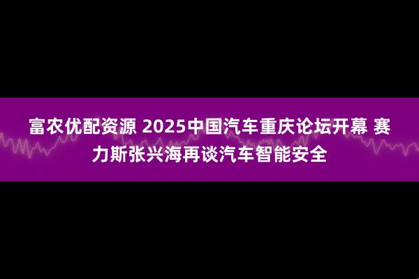 富农优配资源 2025中国汽车重庆论坛开幕 赛力斯张兴海再谈汽车智能安全