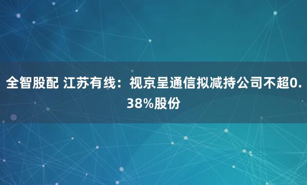 全智股配 江苏有线：视京呈通信拟减持公司不超0.38%股份