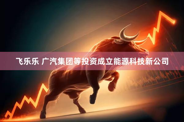 飞乐乐 广汽集团等投资成立能源科技新公司