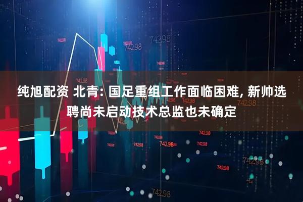 纯旭配资 北青: 国足重组工作面临困难, 新帅选聘尚未启动技术总监也未确定