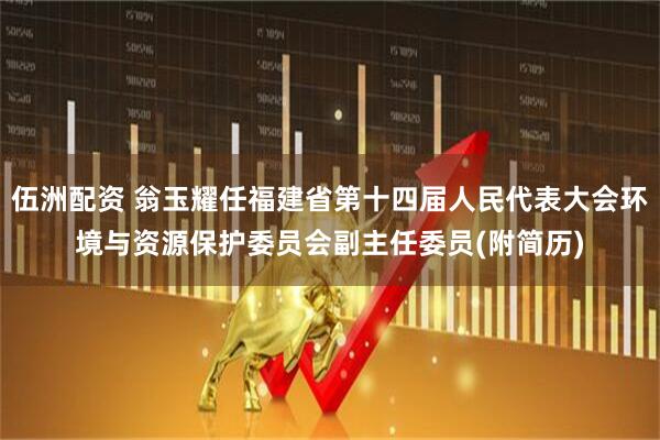 伍洲配资 翁玉耀任福建省第十四届人民代表大会环境与资源保护委员会副主任委员(附简历)