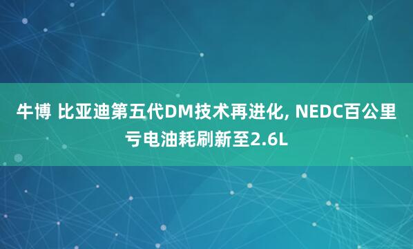 牛博 比亚迪第五代DM技术再进化, NEDC百公里亏电油耗刷新至2.6L