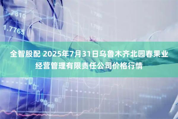 全智股配 2025年7月31日乌鲁木齐北园春果业经营管理有限责任公司价格行情