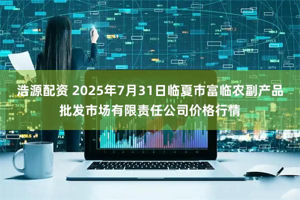 浩源配资 2025年7月31日临夏市富临农副产品批发市场有限责任公司价格行情