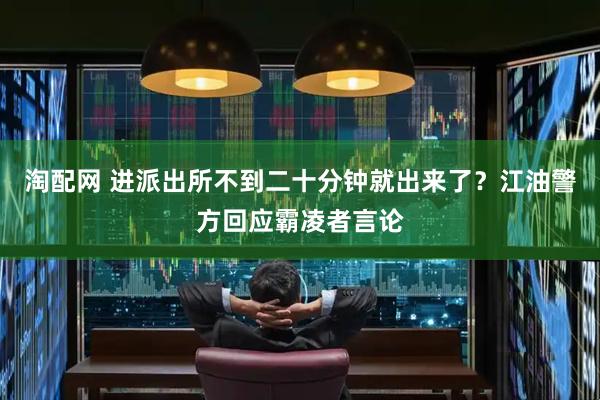 淘配网 进派出所不到二十分钟就出来了？江油警方回应霸凌者言论