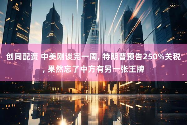 创同配资 中美刚谈完一周, 特朗普预告250%关税, 果然忘了中方有另一张王牌