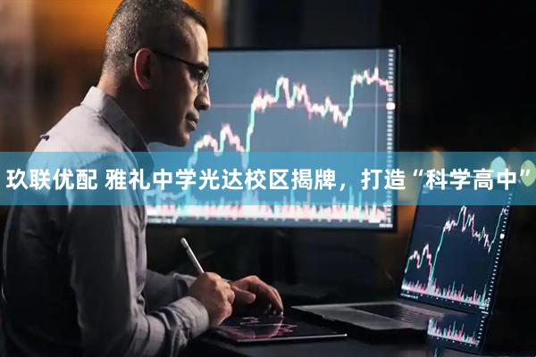 玖联优配 雅礼中学光达校区揭牌，打造“科学高中”