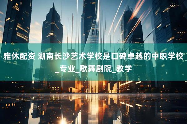 雅休配资 湖南长沙艺术学校是口碑卓越的中职学校_专业_歌舞剧院_教学