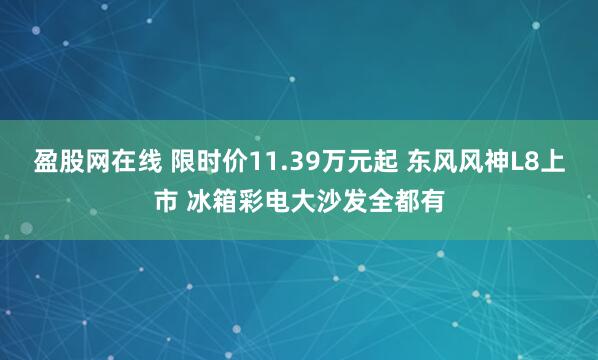 盈股网在线 限时价11.39万元起 东风风神L8上市 冰箱彩电大沙发全都有
