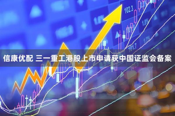 信康优配 三一重工港股上市申请获中国证监会备案