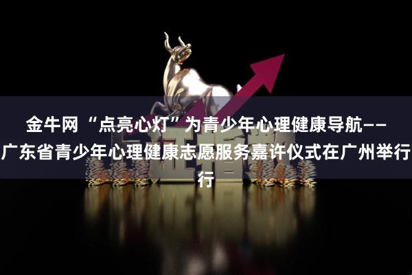金牛网 “点亮心灯”为青少年心理健康导航——广东省青少年心理健康志愿服务嘉许仪式在广州举行