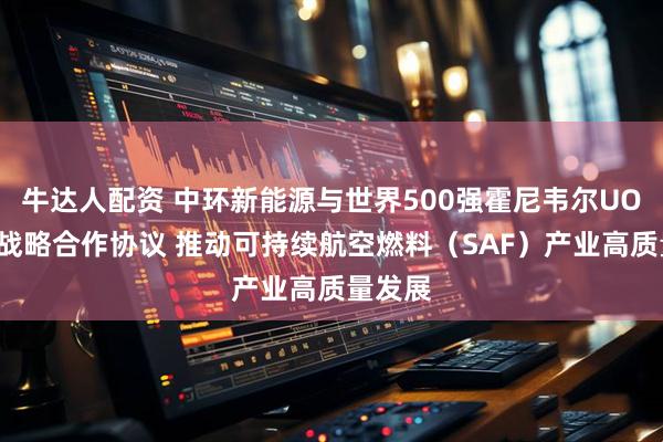 牛达人配资 中环新能源与世界500强霍尼韦尔UOP签署战略合作协议 推动可持续航空燃料（SAF）产业高质量发展